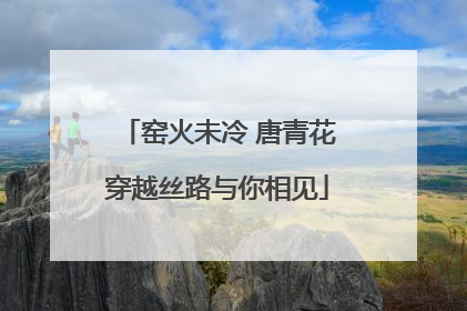 窑火未冷 唐青花穿越丝路与你相见